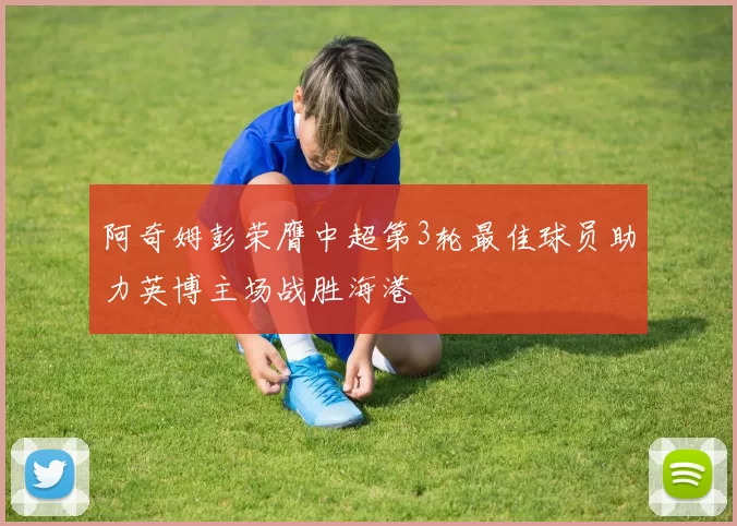 阿奇姆彭荣膺中超第3轮最佳球员助力英博主场战胜海港