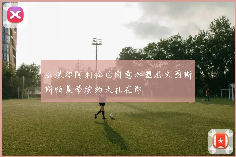 法媒称阿利松已同意加盟尤文图斯斯帕莱蒂续约大礼在即