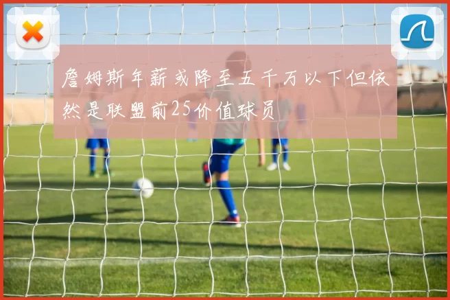 詹姆斯年薪或降至五千万以下但依然是联盟前25价值球员