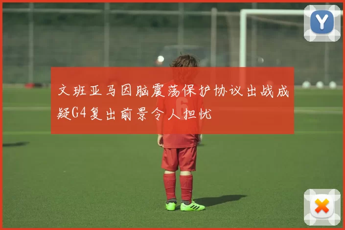 文班亚马因脑震荡保护协议出战成疑G4复出前景令人担忧