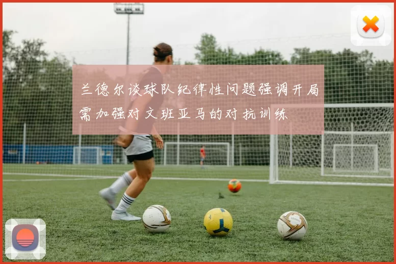 兰德尔谈球队纪律性问题强调开局需加强对文班亚马的对抗训练