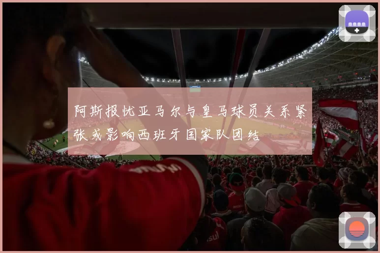 阿斯报忧亚马尔与皇马球员关系紧张或影响西班牙国家队团结