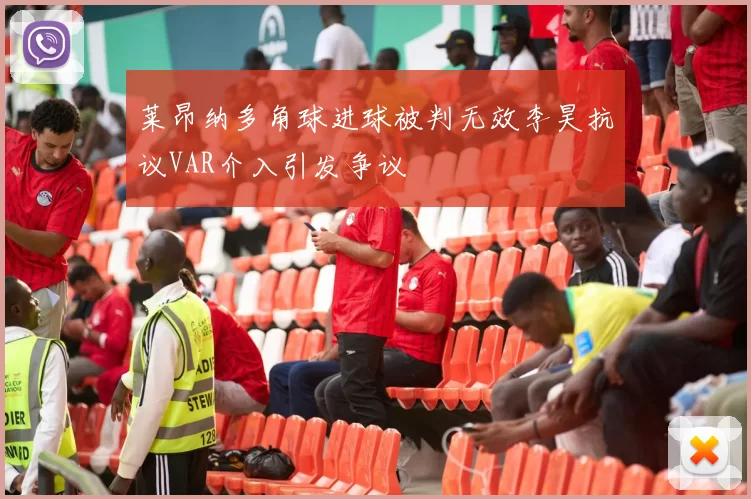 莱昂纳多角球进球被判无效李昊抗议VAR介入引发争议