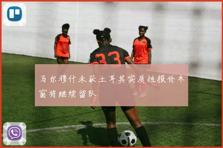 马尔穆什未获土耳其实质性报价冬窗将继续留队