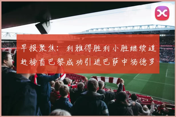 早报聚焦：利雅得胜利小胜继续追赶榜首巴黎成功引进巴萨中场德罗