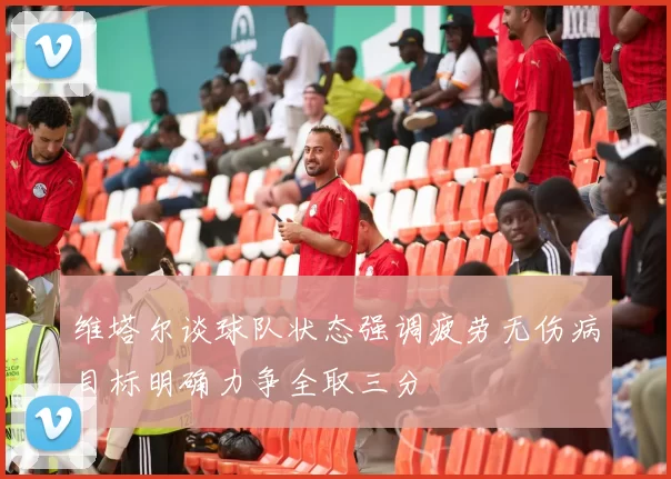 维塔尔谈球队状态强调疲劳无伤病目标明确力争全取三分