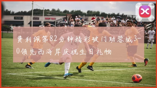 费利佩第82分钟精彩破门助蓉城3-0领先西海岸庆祝生日礼物