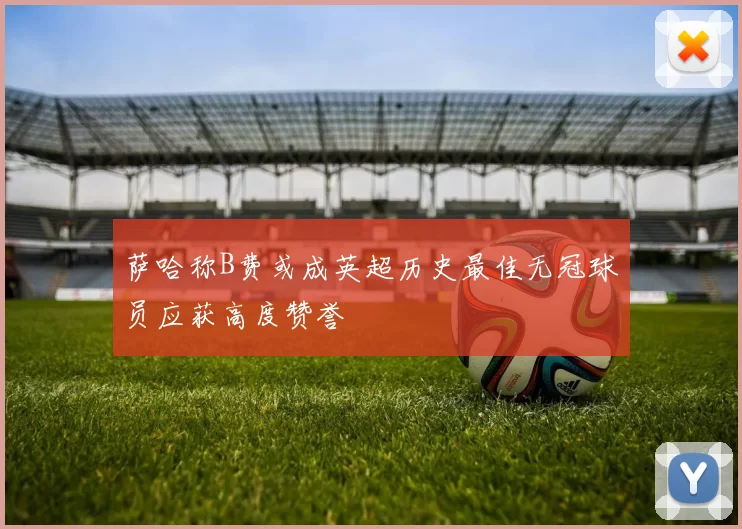 萨哈称B费或成英超历史最佳无冠球员应获高度赞誉